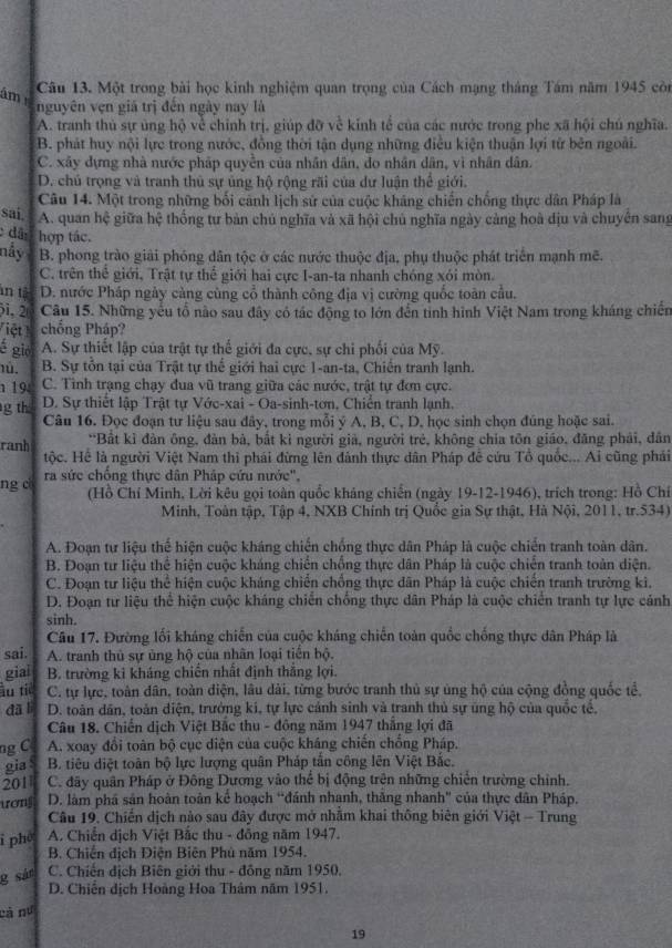 âm Câu 13. Một trong bài học kinh nghiệm quan trọng của Cách mạng tháng Tám năm 1945 còn
nguyên vẹn giá trị đến ngày nay là
A. tranh thủ sự ủng hộ về chỉnh trị, giúp đỡ về kính tế của các nước trong phe xã hội chú nghĩa.
B. phát huy nội lực trong nước, đồng thời tận dụng những điều kiện thuận lợi từ bên ngoài.
C. xây dựng nhà nước pháp quyển của nhân dân, đo nhân dân, vì nhân dân.
D. chủ trọng và tranh thủ sự ủng hộ rộng rãi của dự luận thể giới.
Câu 14. Một trong những bối cảnh lịch sử của cuộc kháng chiến chống thực dân Pháp là
sai A. quan hệ giữa hệ thống tư bản chủ nghĩa và xã hội chủ nghĩa ngày cảng hoà địu và chuyên sang
dâ: hợp tác.
nấy B. phong trào giải phóng dân tộc ở các nước thuộc địa, phụ thuộc phát triển mạnh mẽ.
C. trên thể giới, Trật tự thể giới hai cực I-an-ta nhanh chóng xói mòn.
in t D. nước Pháp ngày càng cùng cổ thành công địa vị cường quốc toàn cầu.
31, 2 Câu 15. Những yếu tổ nào sau đây có tác động to lớn đến tinh hình Việt Nam trong kháng chiến
iệt chống Pháp?
é gió A. Sự thiết lập của trật tự thể giới đa cực, sự chi phối của Mỹ.
1ú. B. Sự tổn tại của Trật tự thế giới hai cực 1-an-ta, Chiến tranh lạnh.
19 C. Tinh trạng chạy đua vũ trang giữa các nước, trật tự đơn cực.
g th D. Sự thiết lập Trật tự Vớc-xai - Oa-sinh-tơn, Chiến tranh lạnh.
Câu 16. Đọc đoạn tư liệu sau đây, trong mỗi ý A, B, C, D, học sinh chọn đúng hoặc sai.
ranh *Bất kỉ đàn ông, đàn bả, bắt kỉ người giả, người trẻ, không chia tôn giáo, đăng phải, dân
tộc. Hể là người Việt Nam thi phái đừng lên đành thực dân Pháp để cứu Tổ quốc... Ai cũng phái
ng c ra sức chống thực dân Pháp cứu nước",
(Hồ Chí Minh, Lời kêu gọi toàn quốc kháng chiến (ngày 19-12-1946), trích trong: Hồ Chỉ
Minh, Toàn tập, Tập 4, NXB Chính trị Quốc gia Sự thật, Hà Nội, 2011, tr.534)
A. Đoạn tư liệu thế hiện cuộc kháng chiến chống thực dân Pháp là cuộc chiến tranh toàn dân.
B. Đoạn tư liệu thể hiện cuộc kháng chiến chống thực dân Pháp là cuộc chiến tranh toàn diện.
C. Đoạn tư liệu thể hiện cuộc kháng chiến chồng thực dân Pháp là cuộc chiến tranh trường ki,
D. Đoạn tư liệu thể hiện cuộc kháng chiến chống thực dân Pháp là cuộc chiến tranh tự lực cảnh
sinh.
Câu 17. Đường lối kháng chiến của cuộc kháng chiến toàn quốc chống thực dân Pháp là
sai. A. tranh thủ sự ủng hộ của nhân loại tiên bộ.
giai B. trường ki kháng chiến nhất định thắng lợi.
àu tiě C. tự lực, toàn dân, toàn điện, lâu dài, từng bước tranh thủ sự ủng hộ của cộng đồng quốc tể,
dā lì D. toàn dân, toàn diện, trưởng ki, tự lực cảnh sinh và tranh thủ sự ủng hộ của quốc tế,
Câu 18. Chiến dịch Việt Bắc thu - đông năm 1947 thắng lợi đã
ng C A. xoay đổi toàn bộ cục diện của cuộc kháng chiến chống Pháp.
gia  B. tiêu diệt toàn bộ lực lượng quân Pháp tần công lên Việt Bắc.
201  C. đãy quân Pháp ở Đông Dương vào thể bị động trên những chiến trường chỉnh.
uonj D. làm phá sản hoàn toàn kế hoạch “đánh nhạnh, thăng nhanh" của thực dân Pháp.
Câu 19. Chiến dịch nào sau đây được mở nhằm khai thông biên giới Việt - Trung
i pho  A. Chiến dịch Việt Bắc thu - đồng năm 1947.
B. Chiến địch Điện Biên Phủ năm 1954.
g sán C. Chiến địch Biên giới thu - đồng năm 1950.
D. Chiến dịch Hoàng Hoa Thâm năm 1951
cà nư
19