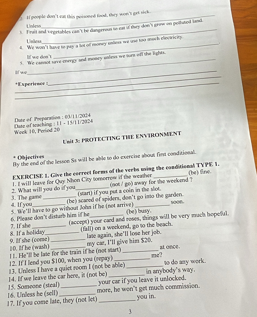 If people don’t eat this poisoned food, they won't get sick. 
Unless 
3. Fruit and vegetables can’t be dangerous to eat if they don’t grow on polluted land. 
_ 
Unless 
_ 
4. We won’t have to pay a lot of money unless we use too much electricity. 
If we don't 
5. We cannot save energy and money unless we turn off the lights. 
_ 
If we 
_*Experience : 
_ 
Date of Preparation : 03/11/2024 
Date of teaching : 11 - 15/11/2024 
Week 10, Period 20 
Unit 3: PROTECTING THE ENVIRONMENT 
* Objectives 
By the end of the lesson Ss will be able to do exercise about first conditional. 
EXERCISE 1. Give the correct forms of the verbs using the conditional TYPE 1. 
1. I will leave for Quy Nhon City tomorrow if the weather _(be) fine. 
2. What will you do if you (not / go) away for the weekend ? 
3. The game _(start) if you put a coin in the slot. 
4. If you _(be) scared of spiders, don’t go into the garden. 
5. We’ll have to go without John if he (not arrive) _soon. 
6. Please don’t disturb him if he (be) busy. 
7. If she (accept) your card and roses, things will be very much hopeful. 
8. If a holiday (fall) on a weekend, go to the beach. 
9. If she (come)_ _late again, she’ll lose her job. 
10. If he (wash) my car, I’ll give him $20. 
11. He’ll be late for the train if he (not start)_ at once. 
12. If I lend you $100, when you (repay)_ me? 
13. Unless I have a quiet room I (not be able) _to do any work. 
14. If we leave the car here, it (not be) _in anybody’s way. 
15. Someone (steal) your car if you leave it unlocked. 
16. Unless he (sell) __more, he won’t get much commission. 
17. If you come late, they (not let) _you in. 
3
