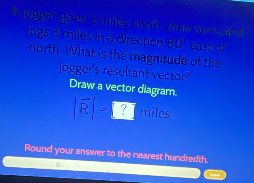 A jogger goes 2 miles north, then turns and 
jogs 3 miles in a direction 80° east of 
north. What is the magnitude of the 
jogger's resultant vector? 
Draw a vector diagram.
|vector R|=□ ? miles
Round your answer to the nearest hundredth. 
Suàmit