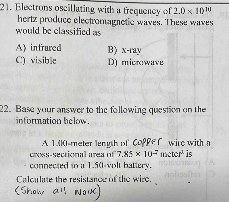 Electrons oscillating with a frequency of 2.0* 10^(10)
hertz produce electromagnetic waves. These waves
would be classified as
A) infrared B) x -ray
C) visible D) microwave
22. Base your answer to the following question on the
information below.
A 1.00-meter length of Coppe ( wire with a
cross-sectional area of 7.85* 10^(-7)meter^2 is
connected to a 1.50-volt battery.
Calculate the resistance of the wire.