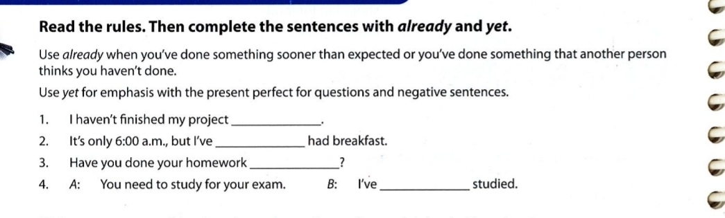 Read the rules. Then complete the sentences with already and yet. 
Use already when you’ve done something sooner than expected or you’ve done something that another person 
thinks you haven’t done. 
Use yet for emphasis with the present perfect for questions and negative sentences. 
1. I haven’t finished my project _. 
2. It's only 6:00 a.m., but I’ve _had breakfast. 
3. Have you done your homework_ _? 
4. A: You need to study for your exam B: I've _studied.