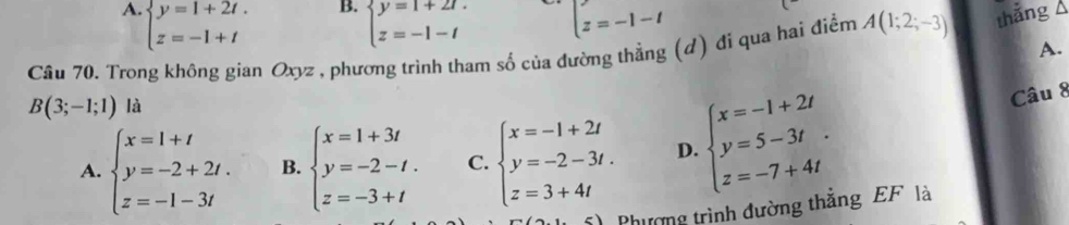 B. beginarrayl y=1+2t. z=-1-tendarray.
A. beginarrayl y=1+2t. z=-1+tendarray. beginarrayl z=-1-tendarray.
Cầu 70. Trong không gian Oxyz , phương trình tham số của đường thẳng (d) đi qua hai điểm A(1;2;-3) thắng Á
A.
B(3;-1;1) là
A. beginarrayl x=1+t y=-2+2t. z=-1-3tendarray. B. beginarrayl x=1+3t y=-2-t. z=-3+tendarray. C. beginarrayl x=-1+2t y=-2-3t. z=3+4tendarray. D. beginarrayl x=-1+2t y=5-3t. z=-7+4tendarray.
Câu 8
Phương trình đường thắng EF là