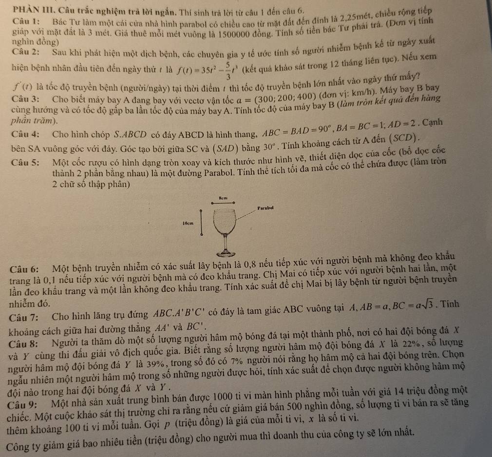 PHÀN III. Câu trắc nghiệm trả lời ngắn. Thí sinh trả lời từ câu 1 đến câu 6.
Câu 1: Bác Tư làm một cái cửa nhà hình parabol có chiều cao từ mặt đất đến đinh là 2,25mét, chiều rộng tiếp
giáp với mặt đất là 3 mét. Giá thuê mỗi mét vuông là 1500000 đồng. Tính số tiền bác Tư phái trá. (Đơn vị tính
nghìn đồng)
Câu 2: Sau khi phát hiện một dịch bệnh, các chuyên gia y tế ước tính số người nhiễm bệnh kế từ ngày xuất
hiện bệnh nhân đầu tiên đến ngày thứ / là f(t)=35t^2- 5/3 t^3 (kết quả khảo sát trong 12 tháng liên tục). Nếu xem
f'(t) là tốc độ truyền bệnh (người/ngày) tại thời điểm 1 thì tốc độ truyền bệnh lớn nhất vào ngày thứ mấy?
Câu 3: Cho biết máy bay A đang bay với vectơ vận tốc a=(300;200;400) (đơn vị: km/h). Máy bay B bay
cùng hướng và có tốc độ gắp ba lần tốc độ của máy bay A. Tính tốc độ của máy bay B (làm tròn kết quả đến hàng
phần trăm). . Cạnh
Câu 4: Cho hình chóp S.ABCD có đáy ABCD là hình thang, ABC=BAD=90°,BA=BC=1;AD=2
bên SA vuông góc với đáy. Góc tạo bởi giữa SC và (SAD) bằng 30^o. Tính khoảng cách từ A đến (SCD).
Câu 5: Một cốc rượu có hình dạng tròn xoay và kích thước như hình vẽ, thiết diện dọc của cốc (bổ đọc cốc
thành 2 phần bằng nhau) là một đường Parabol. Tính thê tích tối đa mà cốc có thể chứa được (làm tròn
2 chữ số thập phân)
Câu 6: Một bệnh truyền nhiễm có xác suất lây bệnh là 0,8 nếu tiếp xúc với người bệnh mà không đeo khẩu
trang là 0,1 nếu tiếp xúc với người bệnh mà có đeo khẩu trang. Chị Mai có tiếp xúc với người bệnh hai lần, một
lần đeo khẩu trang và một lần không đeo khẩu trang. Tính xác suất đề chị Mai bị lây bệnh từ người bệnh truyền
nhiễm đó. . Tính
Câu 7: Cho hình lăng trụ đứng ABC.. 'B'C' có đáy là tam giác ABC vuông tại A, A,AB=a,BC=asqrt(3)
khoảng cách giữa hai đường thắng 4A' và BC'.
Câu 8: Người ta thăm dò một số lượng người hâm mộ bóng đá tại một thành phố, nơi có hai đội bóng đá X
và Y cùng thi đấu giải vô địch quốc gia. Biết rằng số lượng người hâm mộ đội bóng đá X là 22%, số lượng
người hâm mộ đội bóng đá Y là 39%, trong số đó có 7% người nói rằng họ hâm mộ cả hai đội bóng trên. Chọn
ngẫu nhiên một người hâm mộ trong số những người được hỏi, tính xác suất để chọn được người không hâm mộ
đội nào trong hai đội bóng đá X và Y .
Câu 9: Một nhà sản xuất trung bình bán được 1000 ti vi màn hình phẳng mỗi tuần với giá 14 triệu đồng một
chiếc. Một cuộc khảo sát thị trường chỉ ra rằng nếu cứ giảm giá bán 500 nghìn đồng, số lượng tỉ vi bán ra sẽ tăng
thêm khoảng 100 ti vi mỗi tuần. Gọi p (triệu đồng) là giá của mỗi ti vi, x là số ti vi.
Công ty giảm giá bao nhiêu tiền (triệu đồng) cho người mua thì doanh thu của công ty sẽ lớn nhất.