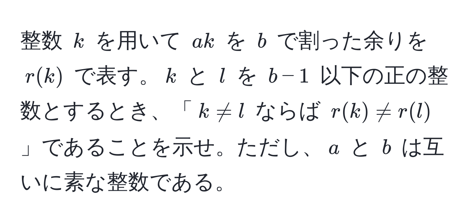 整数 $k$ を用いて $a k$ を $b$ で割った余りを $r(k)$ で表す。$k$ と $l$ を $b-1$ 以下の正の整数とするとき、「$k != l$ ならば $r(k) != r(l)$」であることを示せ。ただし、$a$ と $b$ は互いに素な整数である。