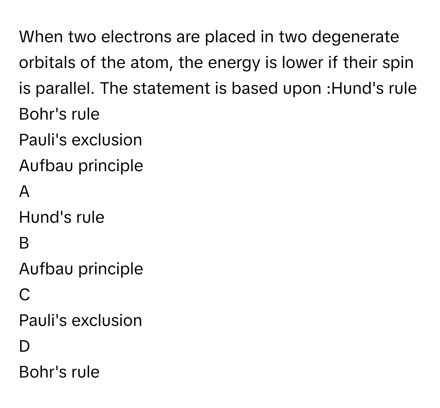 When two electrons are placed in two degenerate orbitals of the atom, the energy is lower if their spin is parallel. The statement is based upon :Hund's rule
Bohr's rule
Pauli's exclusion
Aufbau principle

A  
Hund's rule 


B  
Aufbau principle 


C  
Pauli's exclusion 


D  
Bohr's rule