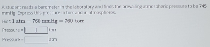 A student reads a barometer in the laboratory and finds the prevailing atmospheric pressure to be 745
mmHg. Express this pressure in torr and in atmospheres 
Hint: 1atm=760mmHg=760 torr
Pressure =□ torr
Pressure =□ atm