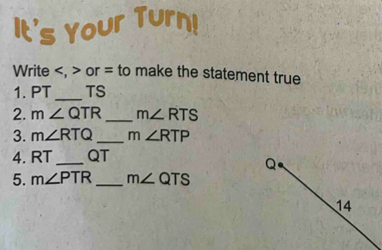 It's Your Turn! 
Write , or = to make the statement true 
1. PT _ TS
2. m∠ QTR _ m∠ RTS
3. m∠ RTQ _ m∠ RTP
4. RT_  QT
Q
5. m∠ PTR _ m∠ QTS
14