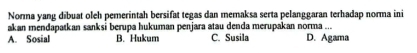 Norma yang dibuat oleh pemerintah bersifat tegas dan memaksa serta pelanggaran terhadap norma ini
akan mendapatkan sanksi berupa hukuman penjara atau denda merupakan norma ...
A. Sosial B. Hukum C. Susila D. Agama