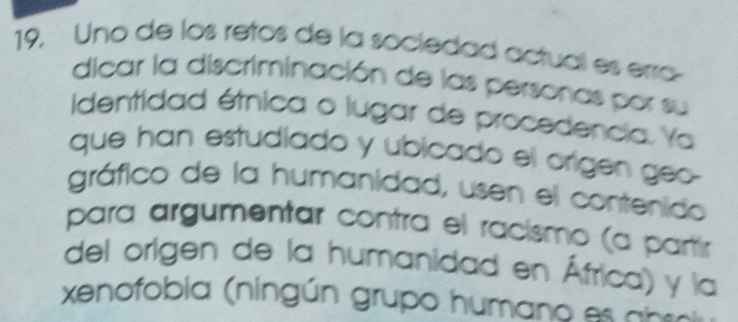 19, Uno de los retos de la sociedad actual es erra 
dicar la discriminación de las personas por su 
identidad étnica o lugar de procedencia. Ya 
que han estudiado y ubicado el origen geo- 
gráfico de la humanidad, usen el contenido 
para argumentar contra el racismo (a partír 
del origen de la humanidad en África) y la 
xenofobia (ningún grupo humano es abes