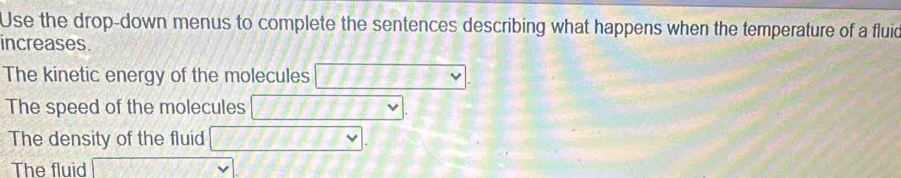 Use the drop-down menus to complete the sentences describing what happens when the temperature of a fluid 
increases. 
The kinetic energy of the molecules □. 
The speed of the molecules □. 
The density of the fluid □. 
The fluid overline v