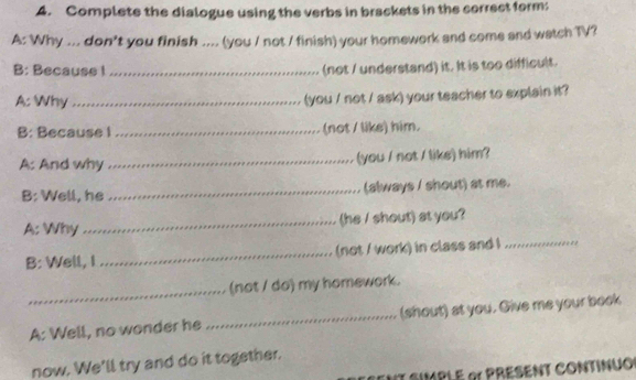 Complete the dialogue using the verbs in brackets in the correct form: 
A: Why ... don't you finish .... (you / not / finish) your homework and come and watch TV? 
B: Becauss I_ (not / understand) it. It is too difficult. 
A: Why_ 
(you / not / ask) your teacher to explain it? 
B: Because I _(not / like) him. 
A: And why _(you / not / like) him? 
B: Well, he _(always / shout) at me. 
A: Why _(he / shout) at you? 
B: Well, I _(not / work) in class and I_ 
_ 
(not / do) my homework. 
A: Well, no wonder he _(shout) at you. Give me your book 
now. We'll try and do it together. 
* SIMPLé 91 PRESEnT CONtiNUo