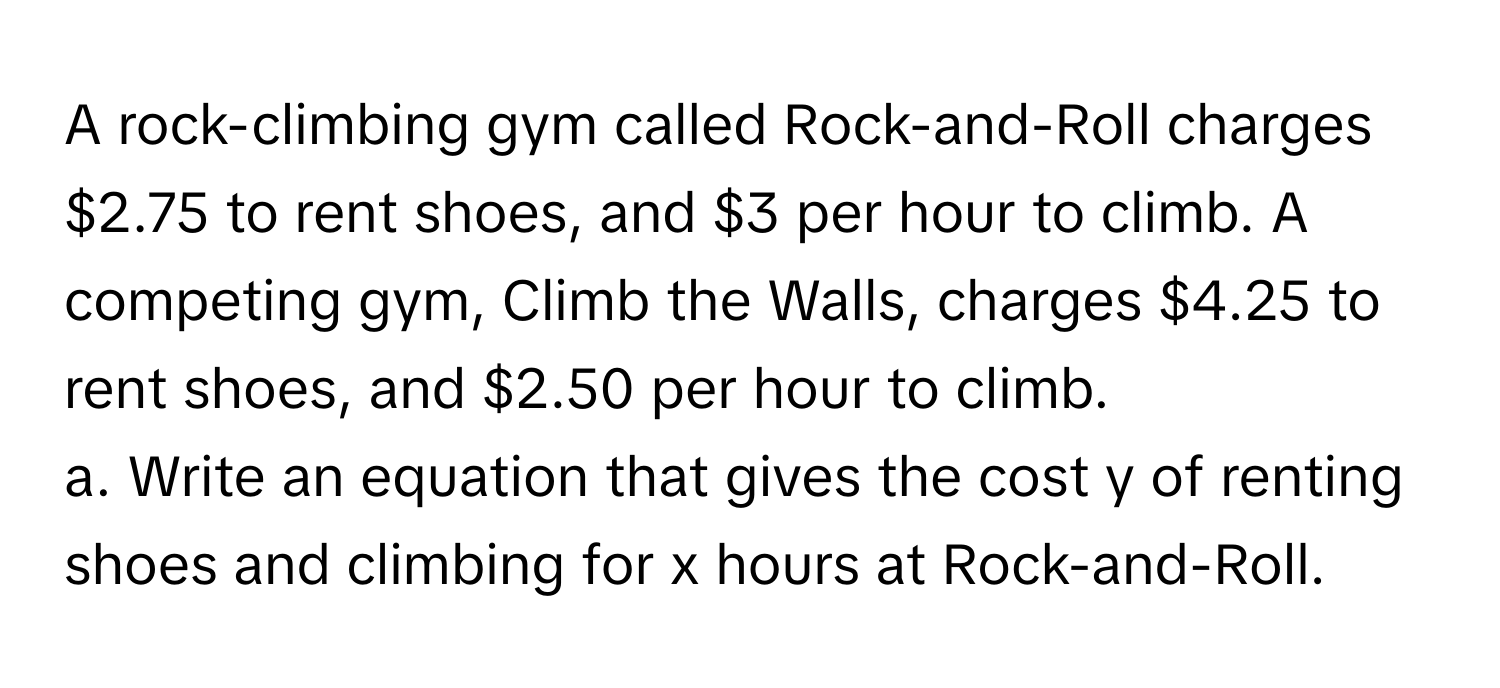 A rock-climbing gym called Rock-and-Roll charges $2.75 to rent shoes, and $3 per hour to climb. A competing gym, Climb the Walls, charges $4.25 to rent shoes, and $2.50 per hour to climb.

a. Write an equation that gives the cost y of renting shoes and climbing for x hours at Rock-and-Roll.