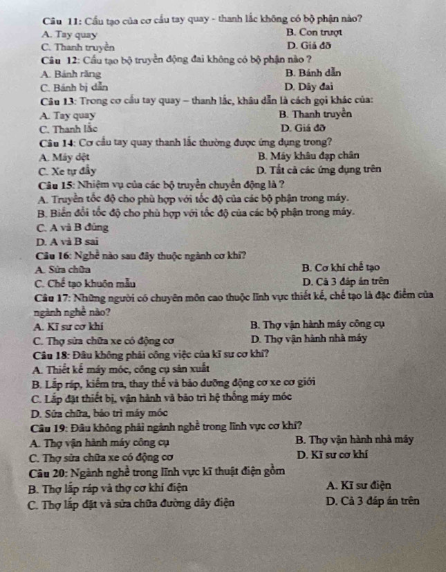 Câầu 11: Cầu tạo của cơ cầu tay quay - thanh lắc không có bộ phận nào?
A. Tay quay B. Con trượt
C. Thanh truyền D. Giả đỡ
Câu 12: Cầu tạo bộ truyền động đai không có bộ phận nào ?
A. Bánh răng B. Bánh dẫn
C. Bánh bị dẫn D. Dây đai
* Câu 13: Trong cơ cầu tay quay - thanh lắc, khâu dẫn là cách gọi khác của:
A. Tay quay B. Thanh truyền
C. Thanh lắc D. Giá đỡ
Câu 14: Cơ cầu tay quay thanh lắc thường được ứng dụng trong?
A. Máy dệt B. Máy khâu đạp chân
C. Xe tự đẩy D. Tất cả các ứng dụng trên
Câu 15: Nhiệm vụ của các bộ truyền chuyển động là ?
A. Truyền tốc độ cho phù hợp với tốc độ của các bộ phận trong máy.
B. Biển đổi tốc độ cho phù hợp với tốc độ của các bộ phận trong máy.
C. A và B đúng
D. A và B sai
Câu 16: Nghề nào sau đây thuộc ngành cơ khí?
A. Sửa chữa B. Cơ khí chế tạo
C. Chế tạo khuôn mẫu D. Cả 3 đặp án trên
Câu 17: Những người có chuyên môn cao thuộc lĩnh vực thiết kế, chế tạo là đặc điểm của
ngành nghề nào?
A. Kī sư cơ khí B. Thợ vận hành máy công cụ
C. Thợ sửa chữa xe có động cơ D. Thợ vận hành nhà máy
Câu 18: Đâu không phải công việc của kĩ sư cơ khí?
A. Thiết kể máy móc, công cụ sản xuất
B. Lắp rắp, kiểm tra, thay thế và bảo dưỡng động cơ xe cơ giới
C. Lắp đặt thiết bị, vận hành và bảo trì hệ thống máy móc
D. Sửa chữa, bảo trì máy móc
Câu 19: Đâu không phải ngành nghề trong lĩnh vực cơ khí?
A. Thợ vận hành máy công cụ B. Thợ vận hành nhà máy
C. Thợ sửa chữa xe có động cơ D. Kĩ sư cơ khí
Câu 20: Ngành nghề trong lĩnh vực kĩ thuật điện gồm
B. Thợ lấp ráp và thợ cơ khí điện A. Kĩ sư điện
C. Thợ lấp đặt và sửa chữa đường dây điện D. Cả 3 đáp án trên