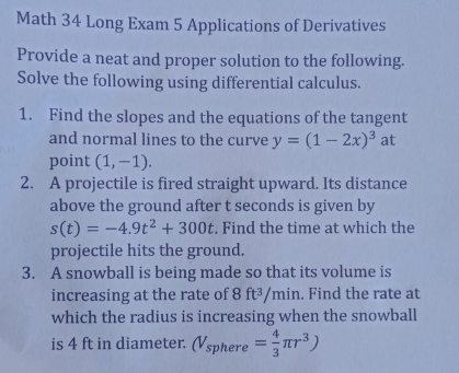 Math 34 Long Exam 5 Applications of Derivatives 
Provide a neat and proper solution to the following. 
Solve the following using differential calculus. 
1. Find the slopes and the equations of the tangent 
and normal lines to the curve y=(1-2x)^3 a t 
point (1,-1). 
2. A projectile is fired straight upward. Its distance 
above the ground after t seconds is given by
s(t)=-4.9t^2+300t. Find the time at which the 
projectile hits the ground. 
3. A snowball is being made so that its volume is 
increasing at the rate of 8 ft^3/mir. Find the rate at 
which the radius is increasing when the snowball 
is 4 ft in diameter. (V_sphere= 4/3 π r^3)