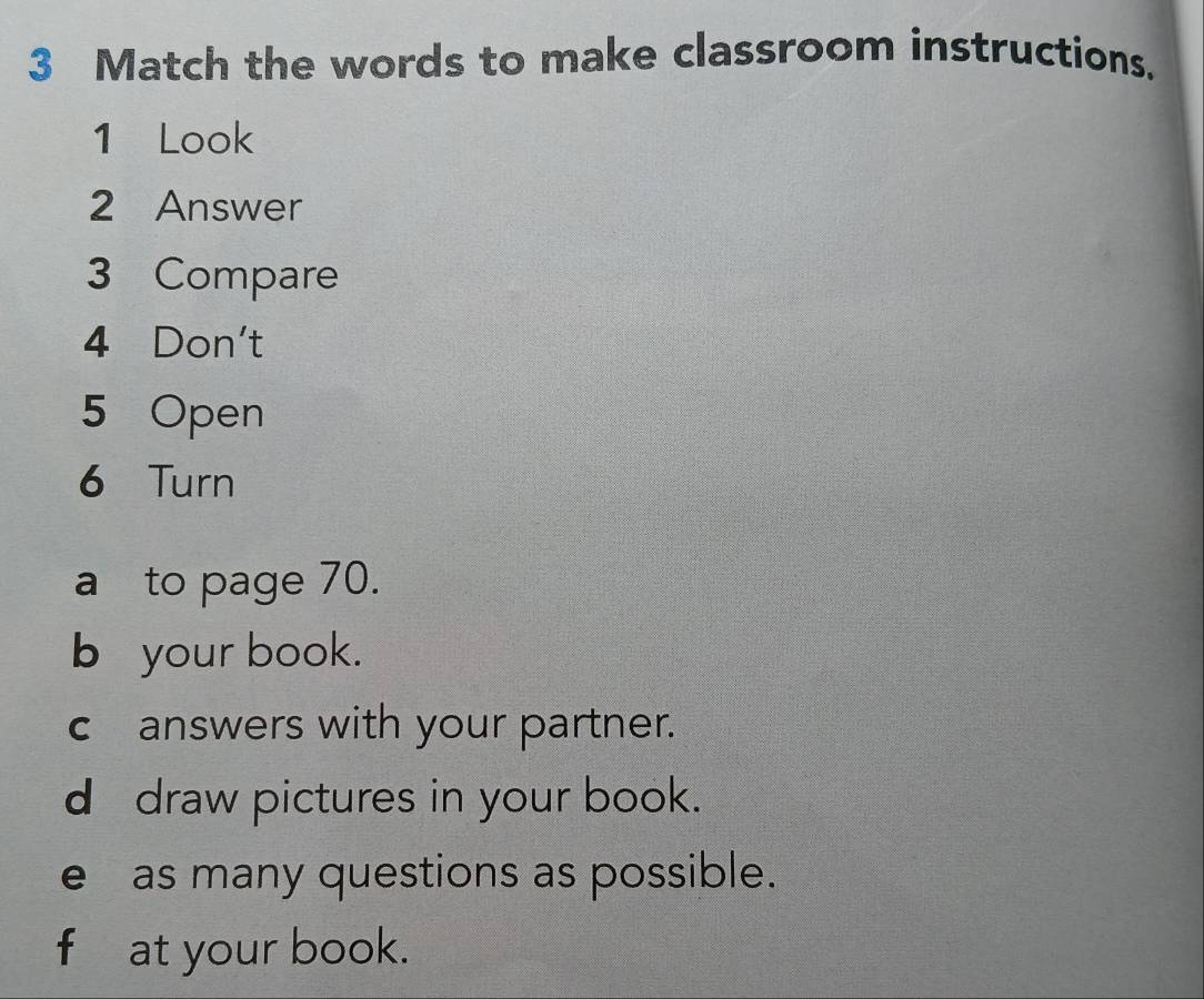 Match the words to make classroom instructions. 
1 Look 
2 Answer 
3 Compare 
4 Don't 
5 Open 
6 Turn 
a to page 70. 
b your book. 
c answers with your partner. 
d draw pictures in your book. 
e as many questions as possible. 
f at your book.