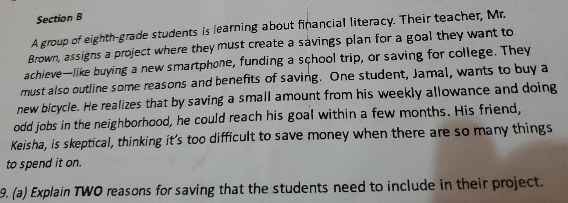 A group of eighth-grade students is learning about financial literacy. Their teacher, Mr. 
Brown, assigns a project where they must create a savings plan for a goal they want to 
achieve—like buying a new smartphone, funding a school trip, or saving for college. They 
must also outline some reasons and benefits of saving. One student, Jamal, wants to buy a 
new bicycle. He realizes that by saving a small amount from his weekly allowance and doing 
odd jobs in the neighborhood, he could reach his goal within a few months. His friend, 
Keisha, is skeptical, thinking it's too difficult to save money when there are so many things 
to spend it on. 
9. (a) Explain TWO reasons for saving that the students need to include in their project.