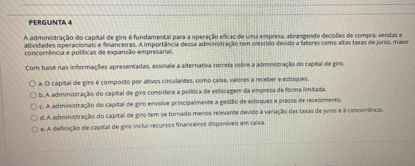 PERGUNTA 4
A administração do capital de giro é fundamental para a operação eficaz de uma empresa, abrangendo decisões de compra, vendas e
atividades operacionais e financeiras. A importância dessa administração tem crescido devido a fatores como altas taxas de juros, maior
concorrência e políticas de expansão empresarial.
Com base nas informações apresentadas, assinale a alternativa correta sobre a administração do capital de giro.
a. O capital de giro é composto por ativos circulantes, como caixa, valores a receber e estoques.
b. A administração do capital de giro considera a política de estocagem da empresa de forma limitada.
c. A administração do capital de giro envolve principalmente a gestão de estoques e prazos de recebimento.
d. A administração do capital de giro tem se tornado menos relevante devido à variação das taxas de juros e à concorrência.
e. A definição de capital de giro inclui recursos financeiros disponíveis em caixa,