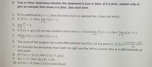 True or False: Determine whether the statement is true or false. If it is folse, explain why or 
give an example that shows it is false. 2pts each item. 
1. If f is undefined at x=c , then the limit o f(x) as approaches c does not exists. 
2. If f(c)=L then limlimits _xto cf(x)=L. 
3. limlimits _xto 0 |x|/x =1
4. If f(x)=g(x) for all real numbers other than x=0 and limlimits _xto 0f(x)=L , then limlimits _xto 0g(x)=L. 
5、If limlimits _xto cf(x)=L , then f(c)=L. 
6. The slope of the tangent line to the differentiable function ∫at the point (2,f(2)) i  (f(2+△ x)-f(2))/△ x . 
7. If a function has derivatives from both the right and the left at a point, then it is differentiable at 
that point. 
8. If f'(x)=g'(x) , then f(x)=g(x). 
9， If y=π^2 ,then dy /dx=2π. 
10. If f(x)=0 , then f'(x) is undefined.