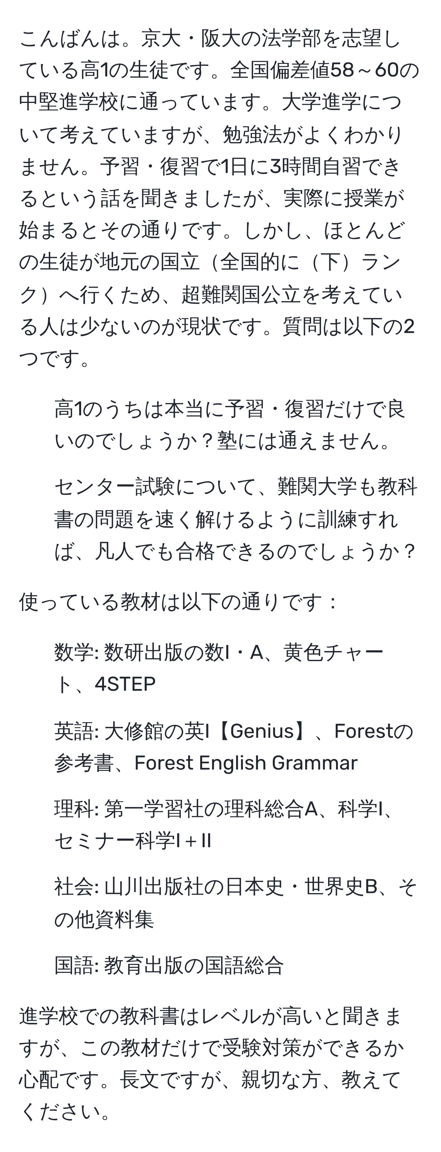 こんばんは。京大・阪大の法学部を志望している高1の生徒です。全国偏差値58～60の中堅進学校に通っています。大学進学について考えていますが、勉強法がよくわかりません。予習・復習で1日に3時間自習できるという話を聞きましたが、実際に授業が始まるとその通りです。しかし、ほとんどの生徒が地元の国立全国的に下ランクへ行くため、超難関国公立を考えている人は少ないのが現状です。質問は以下の2つです。

1. 高1のうちは本当に予習・復習だけで良いのでしょうか？塾には通えません。
2. センター試験について、難関大学も教科書の問題を速く解けるように訓練すれば、凡人でも合格できるのでしょうか？

使っている教材は以下の通りです：
- 数学: 数研出版の数I・A、黄色チャート、4STEP
- 英語: 大修館の英I【Genius】、Forestの参考書、Forest English Grammar
- 理科: 第一学習社の理科総合A、科学I、セミナー科学I＋II
- 社会: 山川出版社の日本史・世界史B、その他資料集
- 国語: 教育出版の国語総合

進学校での教科書はレベルが高いと聞きますが、この教材だけで受験対策ができるか心配です。長文ですが、親切な方、教えてください。