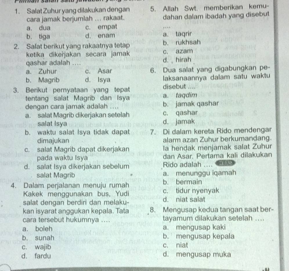 Salat Zuhur yang dilakukan dengan 5. Allah Swt. memberikan kemu-
cara jamak berjumlah ... rakaat. dahan dalam ibadah yang disebut
a、 dua c. empat ….
b. tiga d. enam a. taqrir
2. Safat berikut yang rakaatnya tetap b. rukhsah
ketika dikeřjakan secara jamak c. azam
qashar adalah .... d. hirah
a、 Zuhur c. Asar 6. Dua salat yang digabungkan pe-
b. Magrib d. Isya laksanaannya dalam satu waktu
3. Berikut pernyataan yang tepat
disebut ....
tentang salat Magrib dan Isya a. taqdim
dengan cara jamak adalah .... b. jamak qashar
a. salat Magrib dikerjakan setelah c. qashar
salat Isya d. jamak
b. waktu salat Isya tidak dapat 7. Di dalam kereta Rido mendengar
dimajukan alarm azan Zuhur berkumandang.
c. salat Magrib dapat dikerjakan la hendak menjamak salat Zuhur
pada waktu Isya dan Asar. Pertama kali dilakukan
d. salat Isya dikerjakan sebelum Rido adalah .... mors
salat Magrib a. menunggu iqamah
4. Dalam perjalanan menuju rumah
b. bermain
Kakek menggunakan bus, Yudi c. tidur nyenyak
salat dengan berdiri dan melaku-
d. niat salat
kan isyarat anggukan kepala. Tata 8. Mengusap kedua tangan saat ber-
cara tersebut hukumnya .... tayamum dilakukan setelah ....
a. boleh a. mengusap kaki
b. sunah b. mengusap kepala
c. wajib c. niat
d. fardu d. mengusap muka