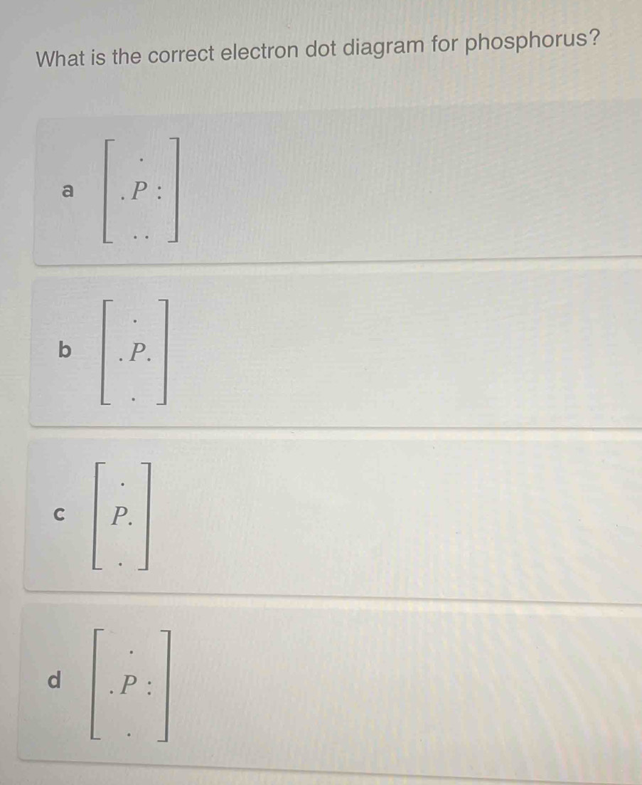 What is the correct electron dot diagram for phosphorus?
a beginbmatrix _., · P:endarray 
b beginbmatrix . .P_· endbmatrix
C beginbmatrix _·  P_· endbmatrix
d beginbmatrix _:P_:endbmatrix