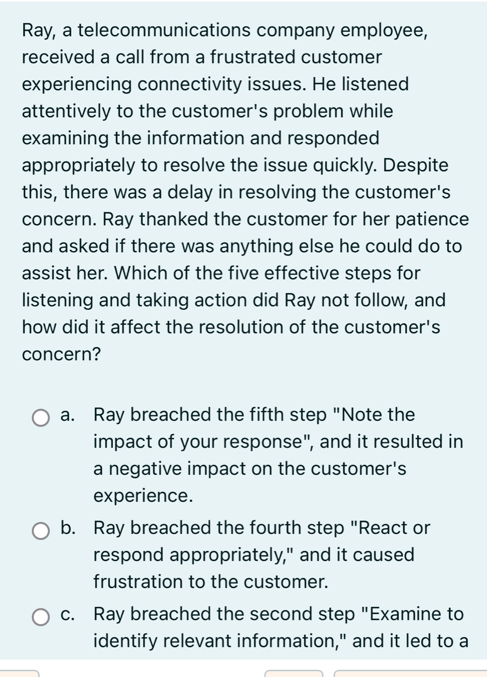 Ray, a telecommunications company employee,
received a call from a frustrated customer
experiencing connectivity issues. He listened
attentively to the customer's problem while
examining the information and responded
appropriately to resolve the issue quickly. Despite
this, there was a delay in resolving the customer's
concern. Ray thanked the customer for her patience
and asked if there was anything else he could do to
assist her. Which of the five effective steps for
listening and taking action did Ray not follow, and
how did it affect the resolution of the customer's
concern?
a. Ray breached the fifth step "Note the
impact of your response", and it resulted in
a negative impact on the customer's
experience.
b. Ray breached the fourth step "React or
respond appropriately," and it caused
frustration to the customer.
c. Ray breached the second step "Examine to
identify relevant information," and it led to a