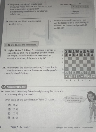 Sergio cut a wire into 5 equal pieces. sotal length
How many meters long was each He started with a wire that was 6.8 meters long ? ?
to help you. piece that Sergio cut? Use the bar diagram each plese Y lasoth of
20. Describe to a friend how to graph a 21. Use Patterns and Structure How
point at (2,5), are the locations on a cocrdinate grid
and different for the ordered pairs (7,0)
(0,7]
In 22 and 23, use the chessboard.
22. Higher Order Thinking A chessboard is similar to
a coordinate grid. The pieces that look like horses 
are knights. What letter-number combinations 
name the locations of the white knights? 
23. Andre moves the pawn located at (e,7) down 2 units.
What letter-number combination names the pawn's 
new location? Expilain.
s ) Assessment Practice
24. Point D is 2 units away from the origin along the x-axis and
4 units away along the y-axis.
What could be the coordinates of Point D? s.s8.4.1 Recall that the x-axis
lies norizontally
④ (4,2)
B (2,2)
(2,4)
(6,0)
Topic 7| Lesson 7-1 Ciwight 19 Sevvss Leaning Company LUC. All Right Reserved.