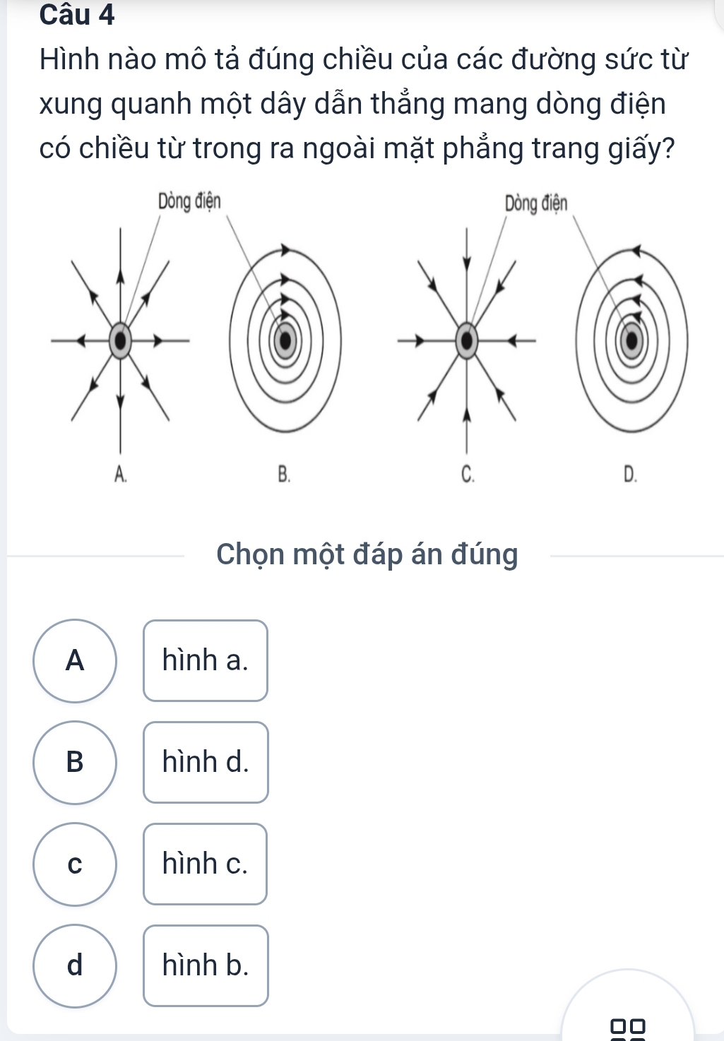 Hình nào mô tả đúng chiều của các đường sức từ
xung quanh một dây dẫn thẳng mang dòng điện
có chiều từ trong ra ngoài mặt phẳng trang giấy?
Dòng điện Dòng điện
A.
B.
C.
D.
Chọn một đáp án đúng
A hình a.
B hình d.
C hình c.
d hình b.