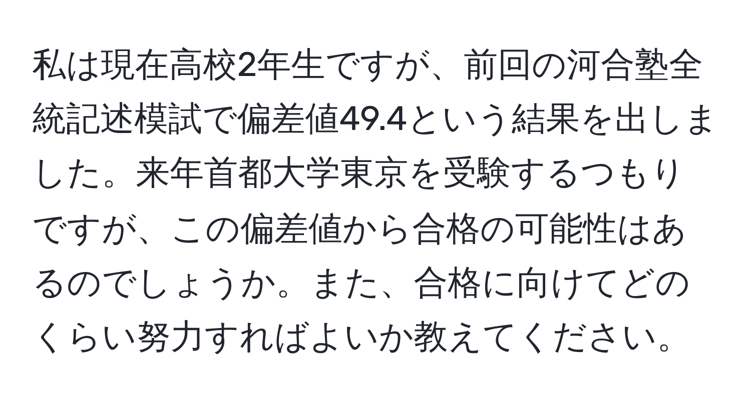 私は現在高校2年生ですが、前回の河合塾全統記述模試で偏差値49.4という結果を出しました。来年首都大学東京を受験するつもりですが、この偏差値から合格の可能性はあるのでしょうか。また、合格に向けてどのくらい努力すればよいか教えてください。