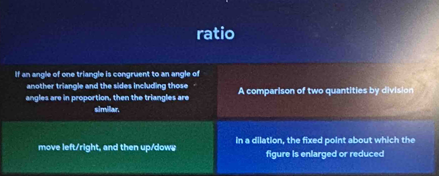 ratio 
If an angle of one triangle is congruent to an angle of 
another triangle and the sides including those 
angles are in proportion, then the triangles are A comparison of two quantities by division 
similar. 
in a dilation, the fixed point about which the 
move left/right, and then up/dows 
figure is enlarged or reduced