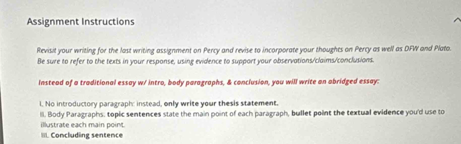 Assignment Instructions 
Revisit your writing for the last writing assignment on Percy and revise to incorporate your thoughts on Percy as well as DFW and Plato. 
Be sure to refer to the texts in your response, using evidence to support your observations/claims/conclusions. 
Instead of a traditional essay w/ intro, body paragraphs, & conclusion, you will write an abridged essay: 
l. No introductory paragraph: instead, only write your thesis statement. 
ll. Body Paragraphs. topic sentences state the main point of each paragraph, bullet point the textual evidence you'd use to 
illustrate each main point. 
III. Concluding sentence