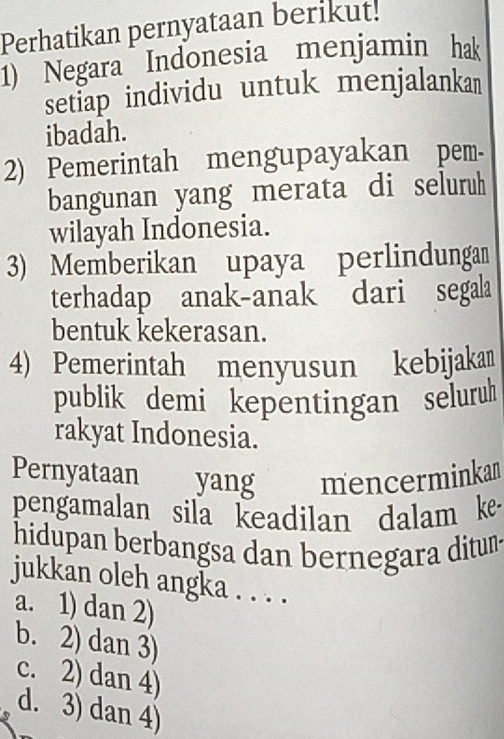 Perhatikan pernyataan berikut!
1) Negara Indonesia menjamin hak
setiap individu untuk menjalankan
ibadah.
2) Pemerintah mengupayakan pem-
bangunan yang merata di seluruh
wilayah Indonesia.
3) Memberikan upaya perlindungan
terhadap anak-anak dari segala
bentuk kekerasan.
4) Pemerintah menyusun kebijaka
publik demi kepentingan seluruh
rakyat Indonesia.
Pernyataan yang mencerminkan
pengamalan sila keadilan dalam ke
hidupan berbangsa dan bernegara ditun-
jukkan oleh angka . . . .
a. 1) dan 2)
b. 2) dan 3)
c. 2) dan 4)
d. 3) dan 4)