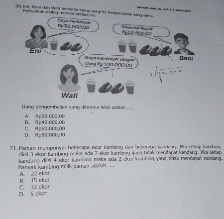 ppaspé sm yá mté 1-A 2024/2035
20. Eni, Beni đan Wati bersama-sama pergi ke tempat kedai ya
Perhatikan dialog mereka benkut
Uang pengembalian yang diterima Wati adalah ....
A. Rp20.000,00
B. Rp40.000,00
C. Rp60.000,00
D. Rp80.000,00
21.Paman mempunyai beberapa ekor kambing dan beberapa kandang. Jika setiap kandang
diisi 3 ekor kambing maka ada 7 ekor kambing yang tidak mendapat kandang. Jika setiap
kandang diisi 4 ekor kambing maka ada 2 ekor kambing yang tidak mendapat kandang.
Banyak kambing milik paman adalah ....
A. 22 ekor
B. 15 ekor
C. 12 ekor
D. 5 ekor