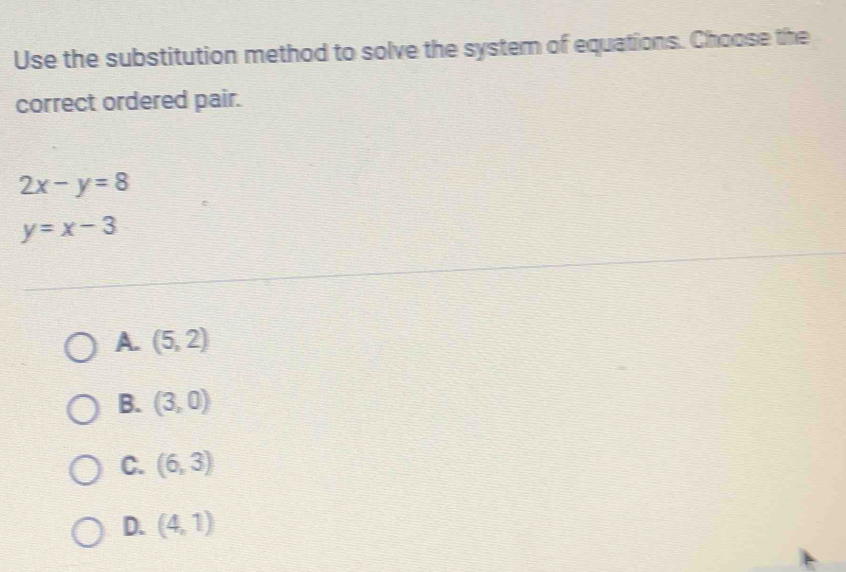 Use the substitution method to solve the system of equations. Choose the
correct ordered pair.
2x-y=8
y=x-3
A. (5,2)
B. (3,0)
C. (6,3)
D. (4,1)