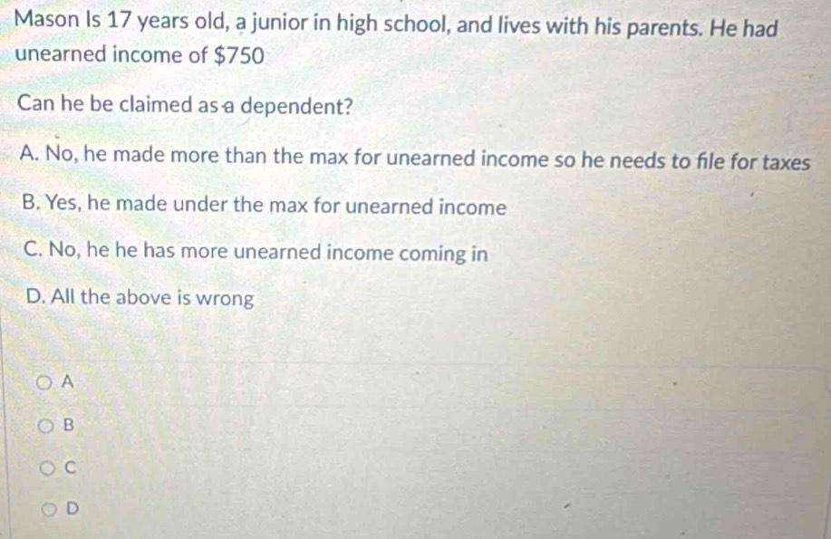 Mason Is 17 years old, a junior in high school, and lives with his parents. He had
unearned income of $750
Can he be claimed as a dependent?
A. No, he made more than the max for unearned income so he needs to file for taxes
B. Yes, he made under the max for unearned income
C. No, he he has more unearned income coming in
D. All the above is wrong
A
B
C
D