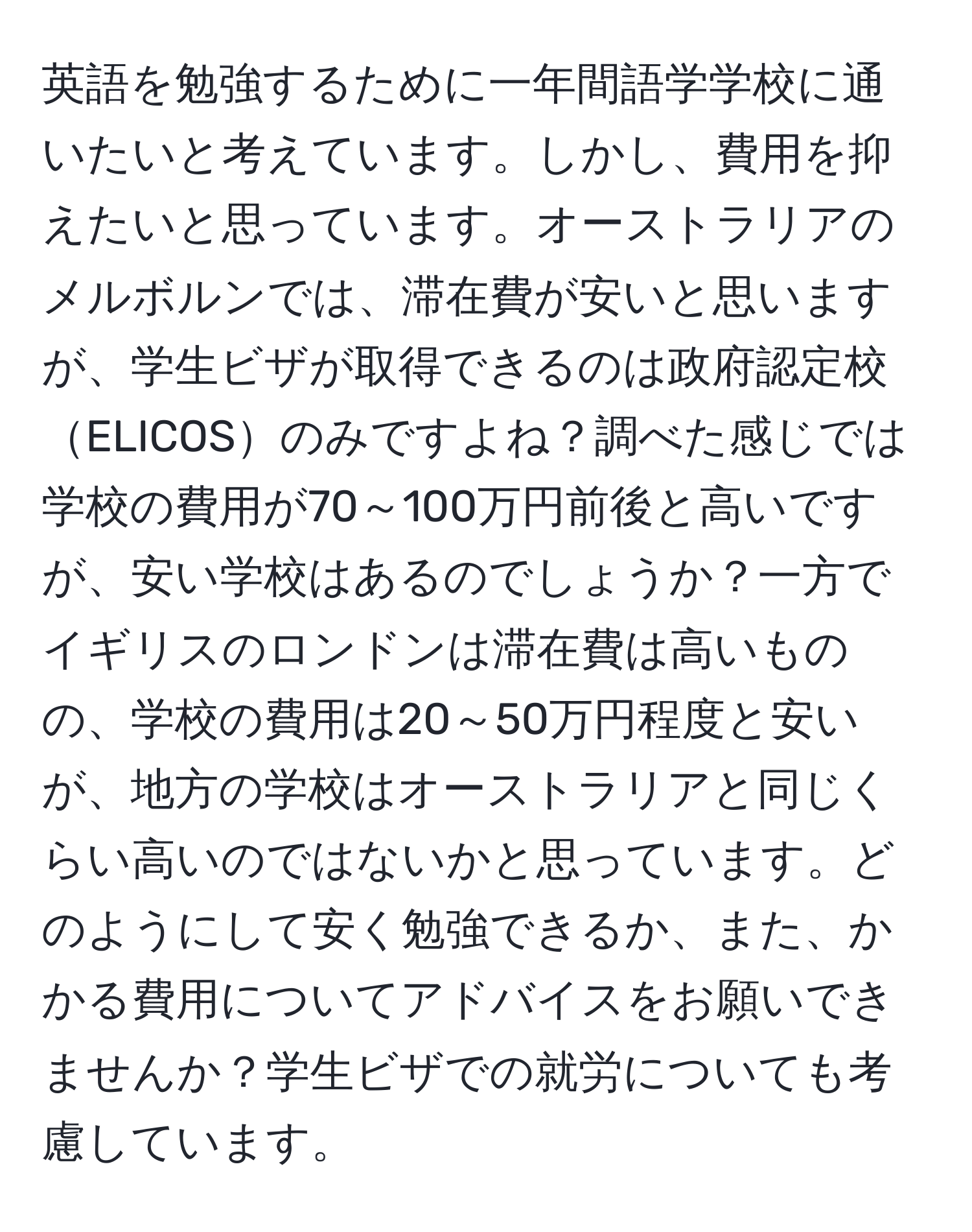 英語を勉強するために一年間語学学校に通いたいと考えています。しかし、費用を抑えたいと思っています。オーストラリアのメルボルンでは、滞在費が安いと思いますが、学生ビザが取得できるのは政府認定校ELICOSのみですよね？調べた感じでは学校の費用が70～100万円前後と高いですが、安い学校はあるのでしょうか？一方でイギリスのロンドンは滞在費は高いものの、学校の費用は20～50万円程度と安いが、地方の学校はオーストラリアと同じくらい高いのではないかと思っています。どのようにして安く勉強できるか、また、かかる費用についてアドバイスをお願いできませんか？学生ビザでの就労についても考慮しています。