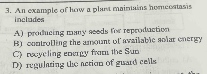 An example of how a plant maintains homeostasis
includes
A) producing many seeds for reproduction
B) controlling the amount of available solar energy
C) recycling energy from the Sun
D) regulating the action of guard cells