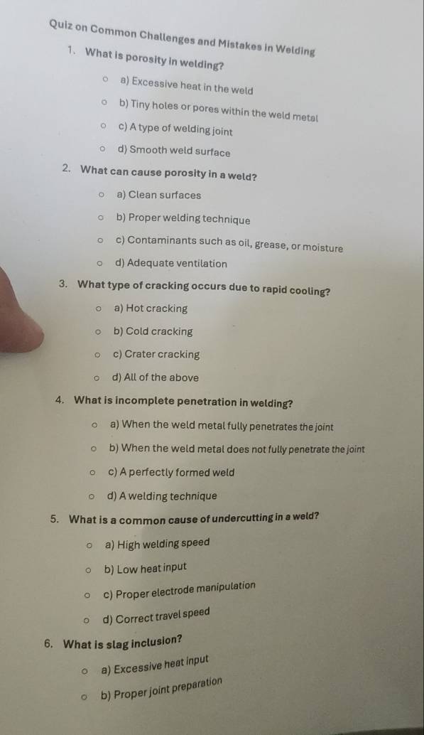 Quiz on Common Challenges and Mistakes in Welding
1. What is porosity in welding?
a) Excessive heat in the weld
b) Tiny holes or pores within the weld metal
c) A type of welding joint
d) Smooth weld surface
2. What can cause porosity in a weld?
a) Clean surfaces
b) Proper welding technique
c) Contaminants such as oil, grease, or moisture
d) Adequate ventilation
3. What type of cracking occurs due to rapid cooling?
a) Hot cracking
b) Cold cracking
c) Crater cracking
d) All of the above
4. What is incomplete penetration in welding?
a) When the weld metal fully penetrates the joint
b) When the weld metal does not fully penetrate the joint
c) A perfectly formed weld
d) A welding technique
5. What is a common cause of undercutting in a weld?
a) High welding speed
b) Low heat input
c) Proper electrode manipulation
d) Correct travel speed
6. What is slag inclusion?
a) Excessive heat input
b) Proper joint preparation