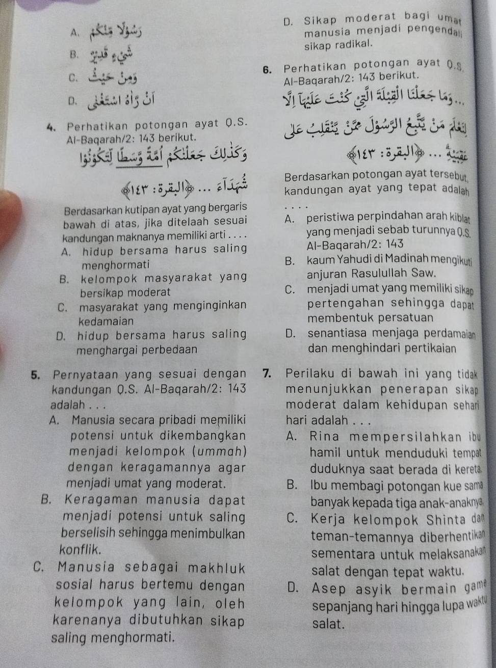 D. Sikap moderat bagi umat
A. manusia menjadi pengenda 
sikap radikal.
B.
6. Perhatikan potongan ayat Q.S
C.
Al-Baqarah/2: 143 berikut.
D.
  
4. Perhatikan potongan ayat Q.S.
       
Al-Baqarah/2: 143 berikut.
PlEr :ö.  . a
Berdasarkan potongan ayat tersebut
kandungan ayat yang tepat adalah
Berdasarkan kutipan ayat yang bergaris
bawah di atas, jika ditelaah sesuai A. peristiwa perpindahan arah kiblat
kandungan maknanya memiliki arti . . . . yang menjadi sebab turunnya ().§
A. hidup bersama harus saling Al-Baqarah/2: 143
menghormati
B. kaum Yahudi di Madinah mengikuti
B. kelompok masyarakat yang anjuran Rasulullah Saw.
bersikap moderat C. menjadi umat yang memiliki sikap
C. masyarakat yang menginginkan pertengahan sehingga dapat 
kedamaian membentuk persatuan
D. hidup bersama harus saling D. senantiasa menjaga perdamaian
menghargai perbedaan dan menghindari pertikaian
5. Pernyataan yang sesuai dengan 7. Perilaku di bawah ini yang tidak
kandungan Q.S. Al-Baqarah/2: 143 menunjukkan penerapan sikap 
adalah . . . moderat dalam kehidupan sehar 
A. Manusia secara pribadi memiliki hari adalah . . .
potensi untuk dikembangkan A. Rina mempersilahkan ibu
menjadi kelompok (ummɑh) hamil untuk menduduki tempat .
dengan keragamannya agar duduknya saat berada di kereta.
menjadi umat yang moderat. B. Ibu membagi potongan kue sama
B. Keragaman manusia dapat  banyak kepada tiga anak-anaknya 
menjadi potensi untuk saling C. Kerja kelompok Shinta dan
berselisih sehingga menimbulkan
teman-temannya diberhentikan
konflik.
sementara untuk melaksanakan 
C. Manusia sebagai makhluk salat dengan tepat waktu.
sosial harus bertemu dengan D. Asep asyik bermain game
kelompok yang lain, oleh
sepanjang hari hingga lupa wakl 
karenanya dibutuhkan sikap salat.
saling menghormati.