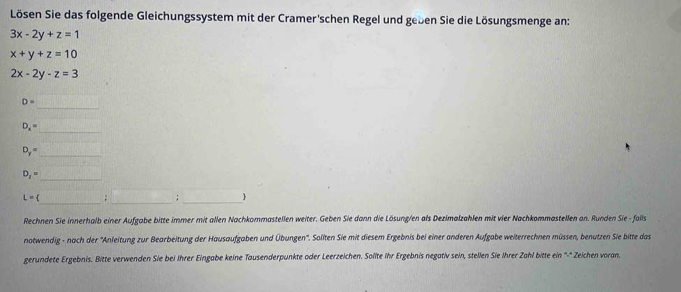 Lösen Sie das folgende Gleichungssystem mit der Cramer'schen Regel und geben Sie die Lösungsmenge an:
3x-2y+z=1
x+y+z=10
2x-2y-z=3
_
D=
D_x=
_
D_y= _ 
_
D_z=
_ 
L= 、 _: _1 
Rechnen Sie innerhalb einer Aufgabe bitte immer mit allen Nachkommastellen weiter. Geben Sie dann die Lösung/en als Dezimalzahlen mit vier Nachkommastellen an. Runden Sie - falls 
notwendig - nach der ''Anleitung zur Bearbeitung der Hausaufgaben und Übungen''. Sollten Sie mit diesem Ergebnis bei einer anderen Aufgabe weiterrechnen müssen, benutzen Sie bitte das 
gerundete Ergebnis. Bitte verwenden Sie bei Ihrer Eingabe keine Tausenderpunkte oder Leerzeichen. Sollte Ihr Ergebnis negativ sein, stellen Sie Ihrer Zahl bitte ein "-" Zeichen voran.