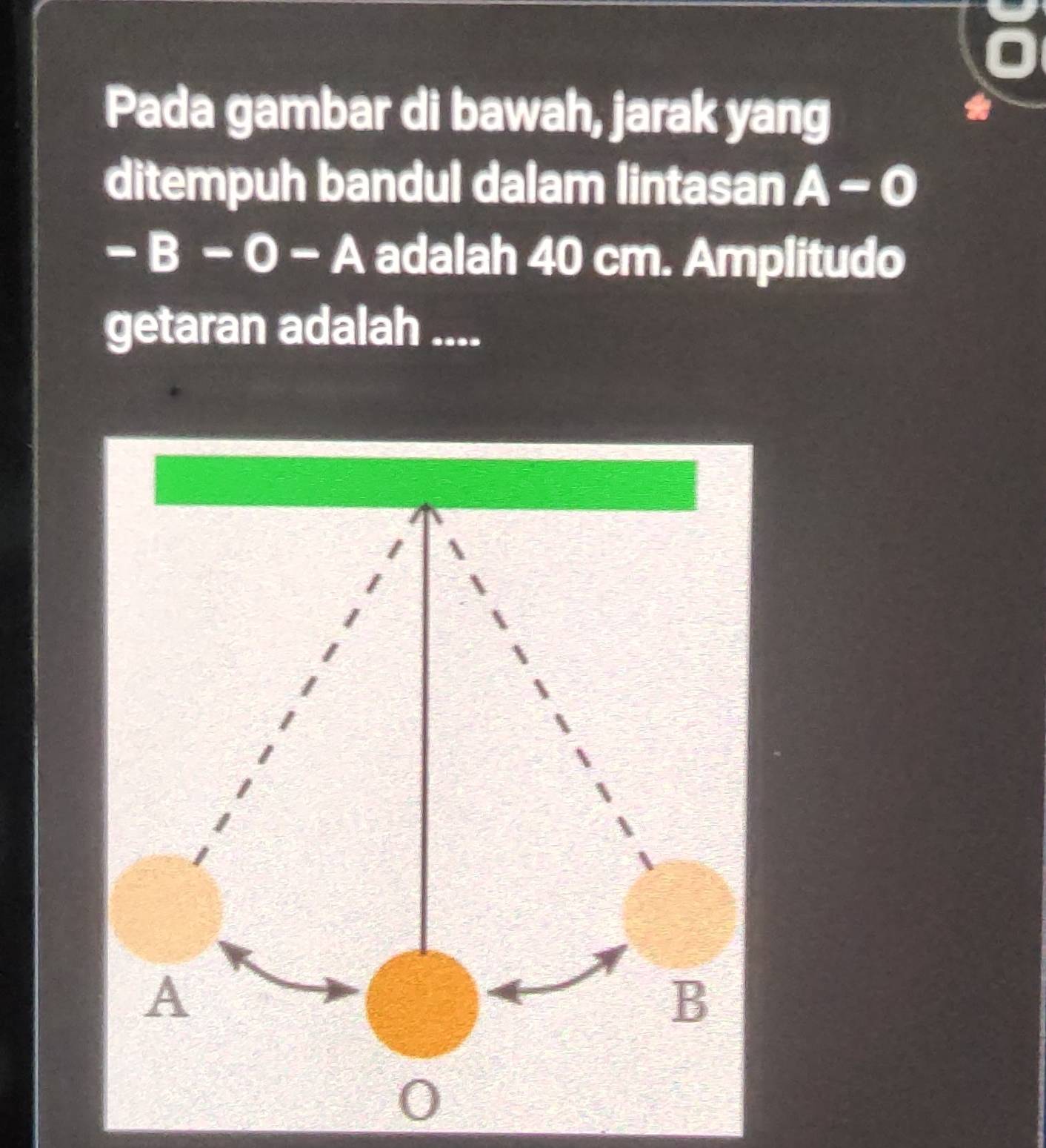 Pada gambar di bawah, jarak yang 
ditempuh bandul dalam lintasan A-0
-B-0-A adalah 40 cm. Amplitudo 
getaran adalah ....