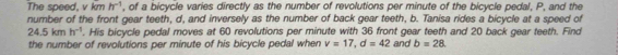 The speed, v kmh^(-1) , of a bicycle varies directly as the number of revolutions per minute of the bicycle pedal, P, and the 
number of the front gear teeth, d, and inversely as the number of back gear teeth, b. Tanisa rides a bicycle at a speed of
24.5kmh^(-1). His bicycle pedal moves at 60 revolutions per minute with 36 front gear teeth and 20 back gear teeth. Find 
the number of revolutions per minute of his bicycle pedal when v=17, d=42 and b=28.