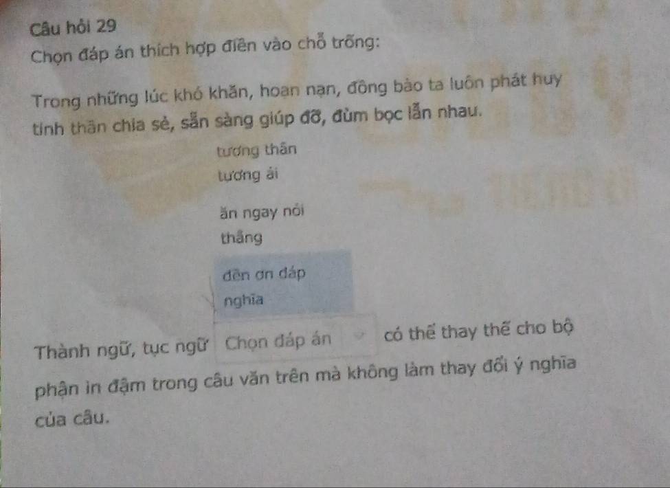 Câu hỏi 29 
Chọn đáp án thích hợp điền vào chỗ trống: 
Trong những lúc khó khăn, hoan nạn, đông bào ta luôn phát huy 
tinh thân chia sẻ, sẵn sàng giúp đỡ, đùm bọc lẫn nhau. 
tượng thân 
tuương ài 
ăn ngay nói 
thắng 
dēn ơn đáp 
nghĩa 
Thành ngữ, tục ngữ Chọn đáp án có thể thay thế cho bộ 
phận in đậm trong câu văn trên mà không làm thay đổi ý nghĩa 
của câu.