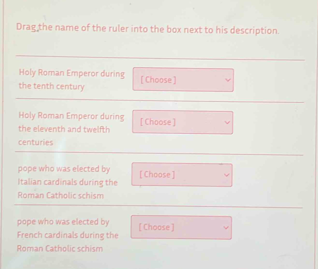 Drag the name of the ruler into the box next to his description. 
Holy Roman Emperor during [ Choose ] 
the tenth century 
Holy Roman Emperor during 
the eleventh and twelfth [ Choose ] 
centuries 
pope who was elected by [ Choose ] 
Italian cardinals during the 
Roman Catholic schism 
pope who was elected by [ Choose ] 
French cardinals during the 
Roman Catholic schism