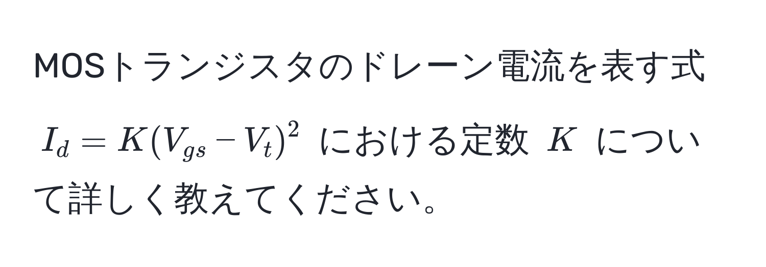 MOSトランジスタのドレーン電流を表す式 $I_d = K(V_gs - V_t)^2$ における定数 $K$ について詳しく教えてください。