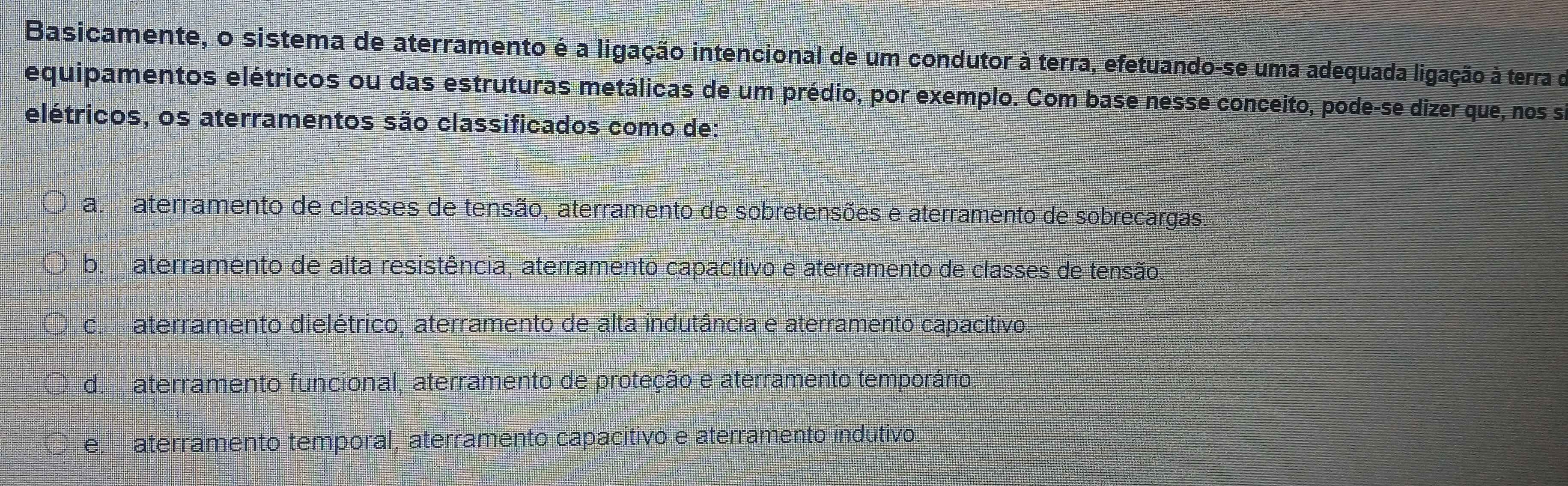 Basicamente, o sistema de aterramento é a ligação intencional de um condutor à terra, efetuando-se uma adequada ligação à terra do
equipamentos elétricos ou das estruturas metálicas de um prédio, por exemplo. Com base nesse conceito, pode-se dizer que, nos s
elétricos, os aterramentos são classificados como de:
a aterramento de classes de tensão, aterramento de sobretensões e aterramento de sobrecargas.
b. aterramento de alta resistência, aterramento capacitivo e aterramento de classes de tensão,
c aterramento dielétrico, aterramento de alta indutância e aterramento capacitivo:
d.aterramento funcional, aterramento de proteção e aterramento temporário.
e. aterramento temporal, aterramento capacitivo e aterramento indutivo.