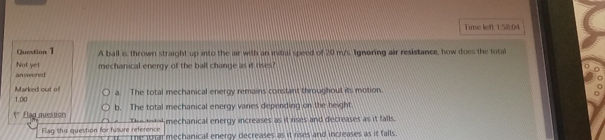 Time left 1:58:04
Question 1 A ball is thrown straight up into the air with an initial speed of 20 m/s. Ignoring air resistance, how does the total
Not yet mechanical energy of the ball change as it rises?
answered
Marked out of a. The total mechanical energy remains constant throughout its motion.
1.00
b. The total mechanical energy varies depending on the height.
Flag question
The totah mechanical energy increases as it rises and decreases as it falls.
Flag this question for future reference
The rotar mechanical energy decreases as it rises and increases as it falls.