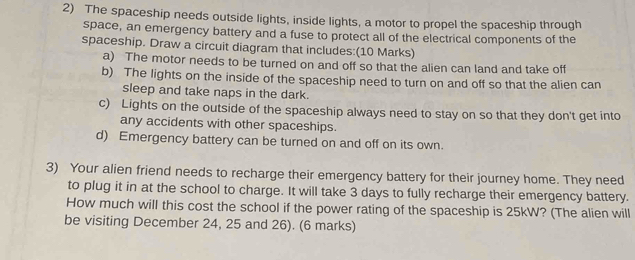 The spaceship needs outside lights, inside lights, a motor to propel the spaceship through 
space, an emergency battery and a fuse to protect all of the electrical components of the 
spaceship. Draw a circuit diagram that includes:(10 Marks) 
a) The motor needs to be turned on and off so that the alien can land and take off 
b) The lights on the inside of the spaceship need to turn on and off so that the alien can 
sleep and take naps in the dark. 
c) Lights on the outside of the spaceship always need to stay on so that they don't get into 
any accidents with other spaceships. 
d) Emergency battery can be turned on and off on its own. 
3) Your alien friend needs to recharge their emergency battery for their journey home. They need 
to plug it in at the school to charge. It will take 3 days to fully recharge their emergency battery. 
How much will this cost the school if the power rating of the spaceship is 25kW? (The alien will 
be visiting December 24, 25 and 26). (6 marks)