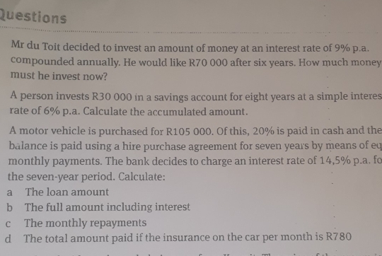 Questions 
Mr du Toit decided to invest an amount of money at an interest rate of 9% p.a. 
compounded annually. He would like R70 000 after six years. How much money 
must he invest now? 
A person invests R30 000 in a savings account for eight years at a simple interes 
rate of 6% p.a. Calculate the accumulated amount. 
A motor vehicle is purchased for R105 000. Of this, 20% is paid in cash and the 
balance is paid using a hire purchase agreement for seven years by means of eq 
monthly payments. The bank decides to charge an interest rate of 14,5% p.a. fo 
the seven-year period. Calculate: 
a The loan amount 
b The full amount including interest 
c The monthly repayments 
d The total amount paid if the insurance on the car per month is R780