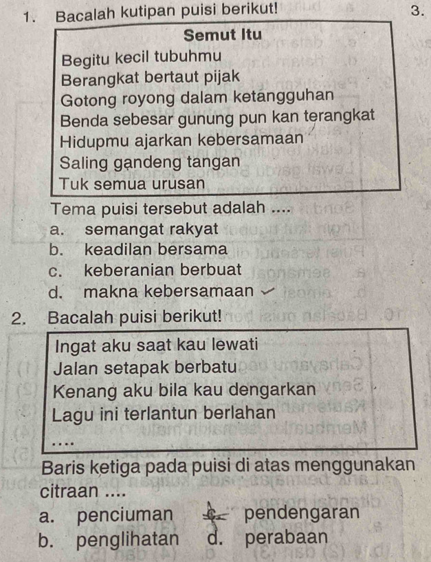 Bacalah kutipan puisi berikut! 3.
Semut Itu
Begitu kecil tubuhmu
Berangkat bertaut pijak
Gotong royong dalam ketangguhan
Benda sebesar gunung pun kan terangkat
Hidupmu ajarkan kebersamaan
Saling gandeng tangan
Tuk semua urusan
Tema puisi tersebut adalah ....
a. semangat rakyat
b. keadilan bersama
c. keberanian berbuat
d. makna kebersamaan
2. Bacalah puisi berikut!
Ingat aku saat kau lewati
Jalan setapak berbatu
Kenang aku bila kau dengarkan
Lagu ini terlantun berlahan
Baris ketiga pada puisi di atas menggunakan
citraan ....
a. penciuman pendengaran
b. penglihatan d. perabaan